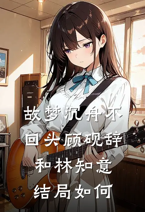 故梦沉舟不回头顾砚辞和林知意结局如何