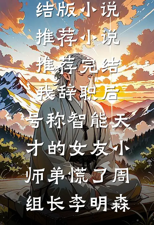 我辞职后，号称智能天才的女友小师弟慌了周组长李明森完结版小说推荐_小说推荐完结我辞职后，号称智能天才的女友小师弟慌了周组长李明森
