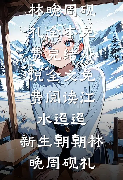 江水迢迢，新生朝朝林晚周砚礼全本免费完结小说_全文免费阅读江水迢迢，新生朝朝(林晚周砚礼)