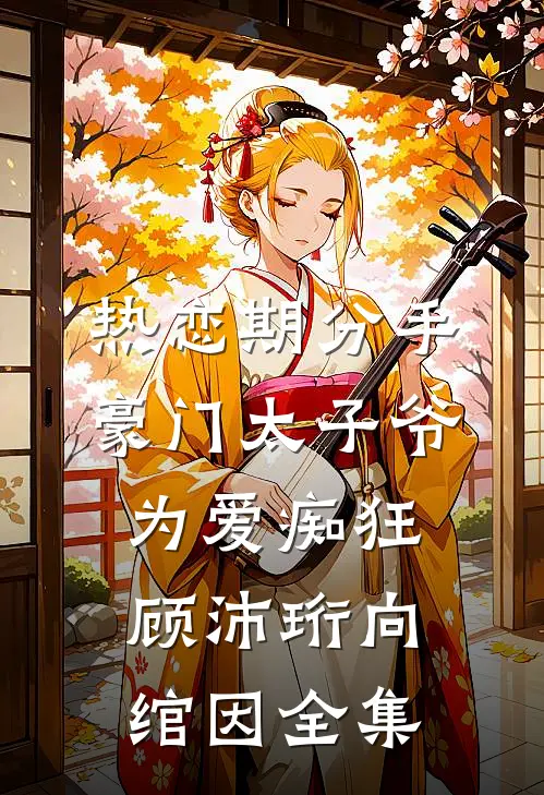 热恋期分手，豪门太子爷为爱痴狂顾沛珩向绾因全集