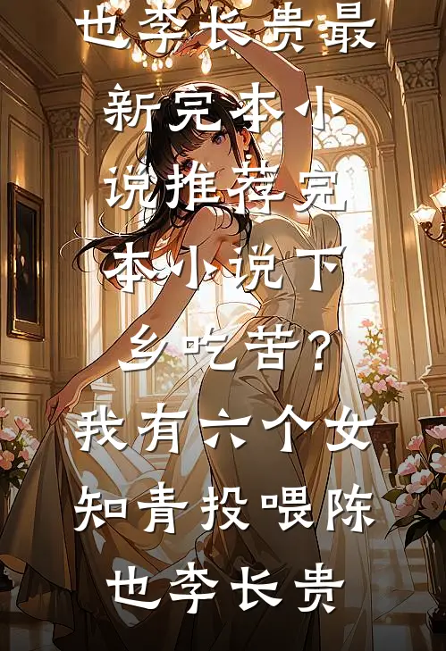 下乡吃苦？我有六个女知青投喂陈也李长贵最新完本小说_推荐完本小说下乡吃苦？我有六个女知青投喂(陈也李长贵)