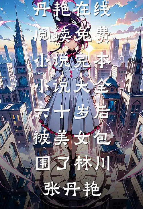 六十岁后，被美女包围了(林川张丹艳)在线阅读免费小说_完本小说大全六十岁后，被美女包围了林川张丹艳