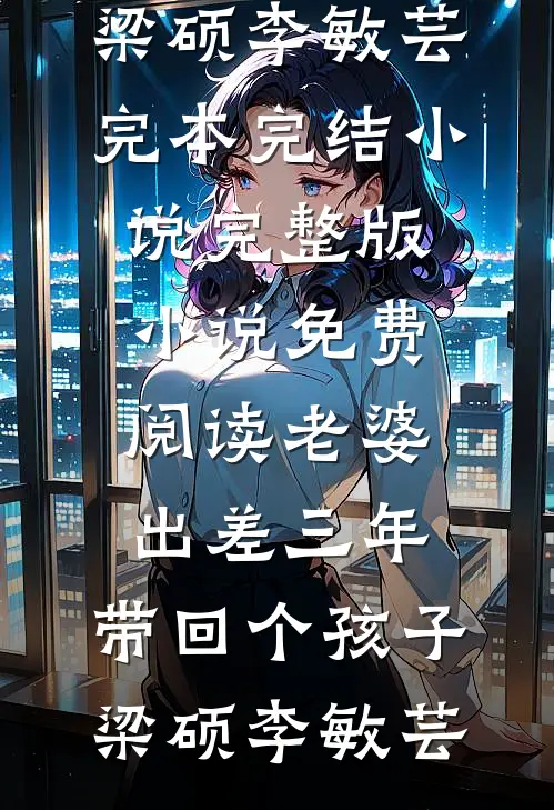 老婆出差三年，带回个孩子(梁硕李敏芸)完本完结小说_完整版小说免费阅读老婆出差三年，带回个孩子(梁硕李敏芸)