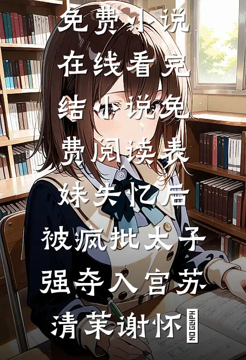 表妹失忆后，被疯批太子强夺入宫苏清茉谢怀璟免费小说在线看_完结小说免费阅读表妹失忆后，被疯批太子强夺入宫苏清茉谢怀璟