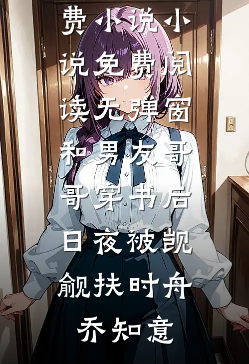 和男友哥哥穿书后，日夜被觊觎扶时舟乔知意完结免费小说_小说免费阅读无弹窗和男友哥哥穿书后，日夜被觊觎(扶时舟乔知意)