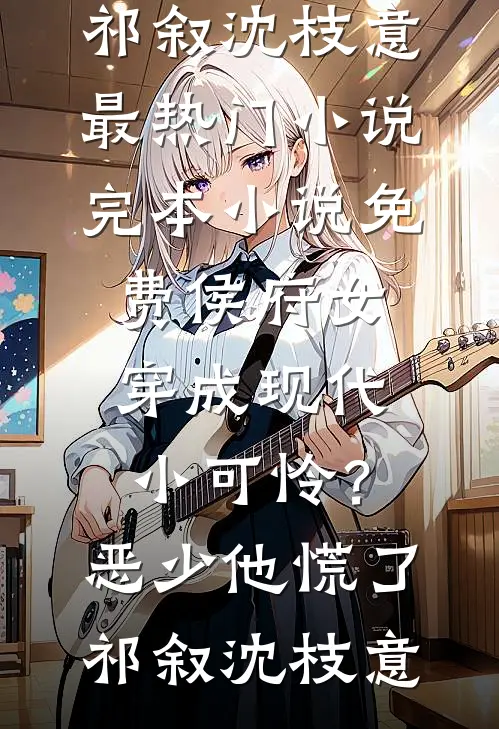 侯府女穿成现代小可怜？恶少他慌了(祁叙沈枝意)最热门小说_完本小说免费侯府女穿成现代小可怜？恶少他慌了祁叙沈枝意