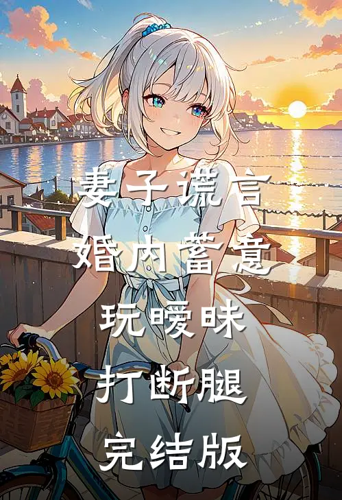 妻子谎言，婚内蓄意玩暧昧打断腿完结版
