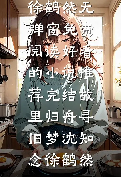 故里归舟寻旧梦沈知念徐鹤然无弹窗免费阅读_好看的小说推荐完结故里归舟寻旧梦沈知念徐鹤然