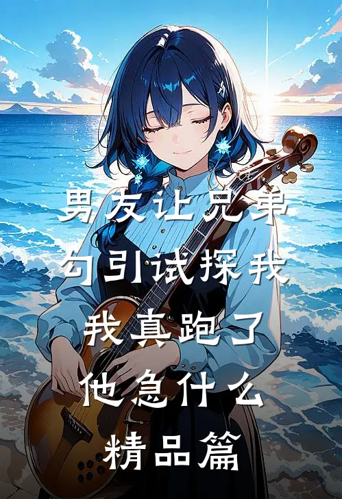 男友让兄弟勾引试探我，我真跑了他急什么精品篇