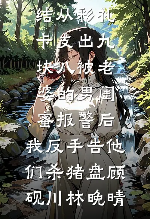 从彩礼卡支出九块八被老婆的男闺蜜报警后，我反手告他们杀猪盘顾砚川林晚晴免费小说完整版_热门小说完结从彩礼卡支出九块八被老婆的男闺蜜报警后，我反手告他们杀猪盘(顾砚川林晚晴)