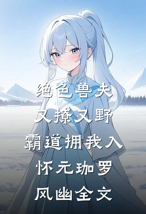 绝色兽夫又撩又野，霸道拥我入怀元珈罗风幽全文