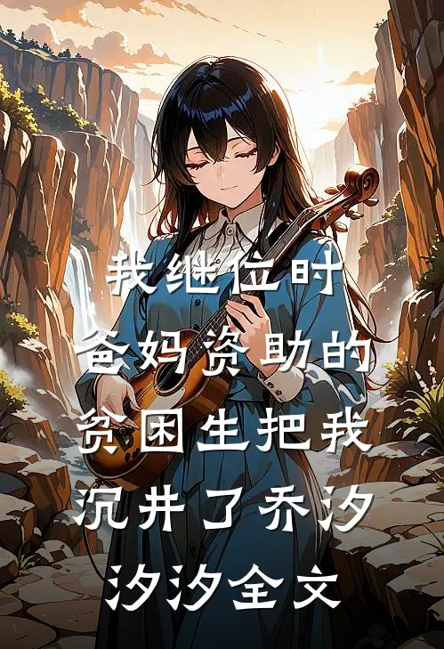 我继位时，爸妈资助的贫困生把我沉井了乔汐汐汐全文