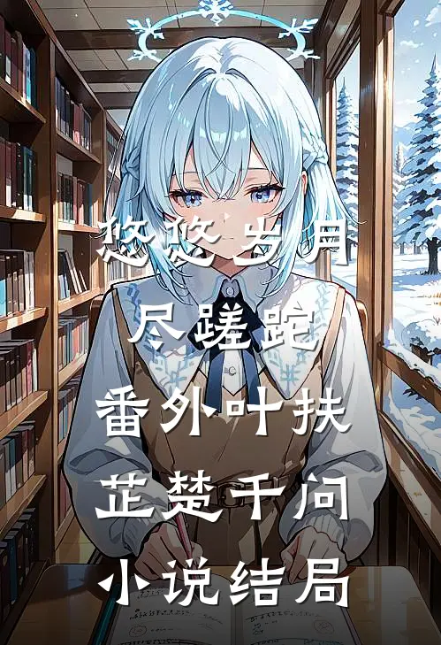 悠悠岁月尽蹉跎： 番外叶扶芷楚千问小说结局