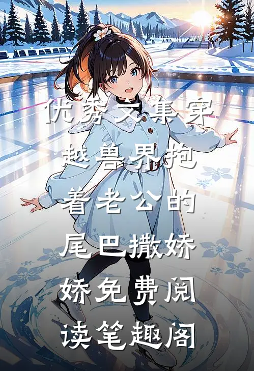 优秀文集穿越兽界抱着老公的尾巴撒娇娇免费阅读笔趣阁