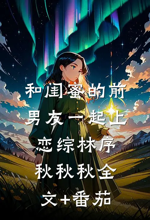 和闺蜜的前男友一起上恋综林序秋秋秋全文+番茄