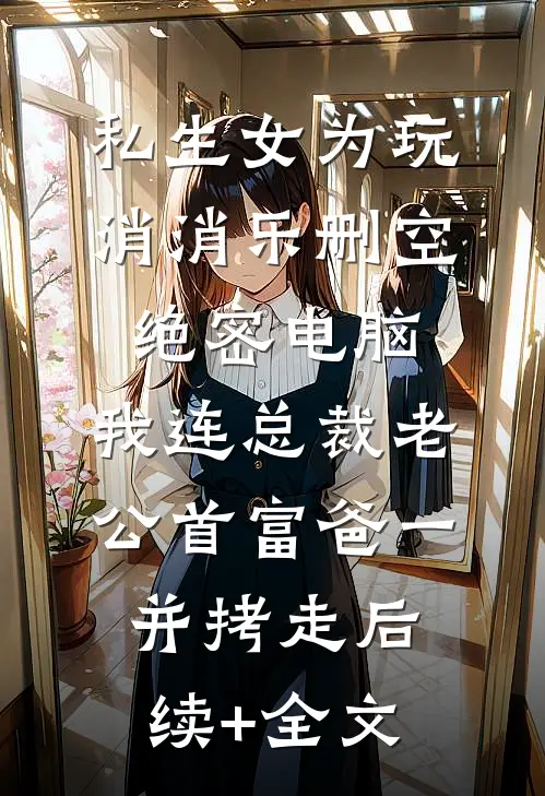 私生女为玩消消乐删空绝密电脑，我连总裁老公首富爸一并拷走后续+全文