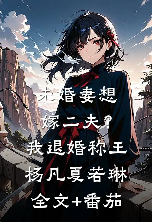 未婚妻想嫁二夫？我退婚称王杨凡夏若琳全文+番茄