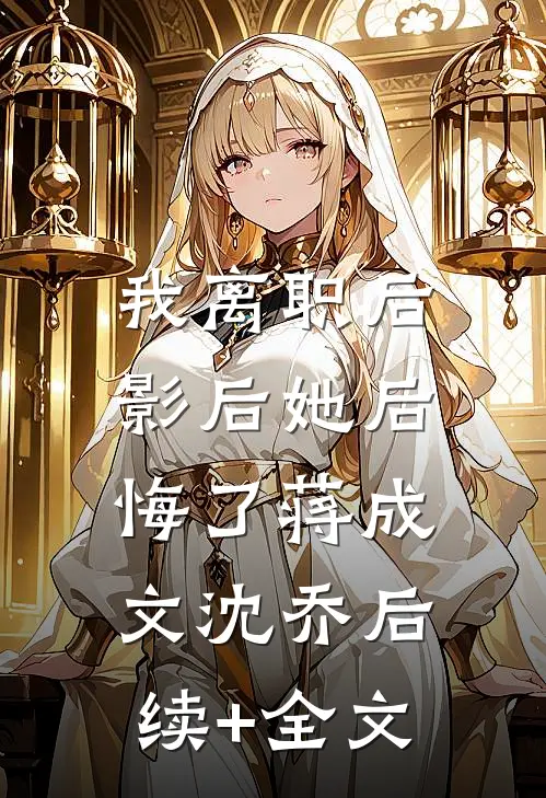 我离职后，影后她后悔了蒋成文沈乔后续+全文