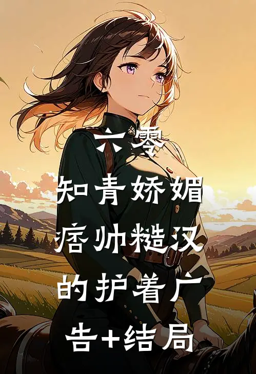 六零：知青娇媚，痞帅糙汉的护着广告+结局