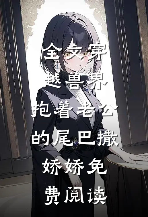 全文穿越兽界:抱着老公的尾巴撒娇娇免费阅读