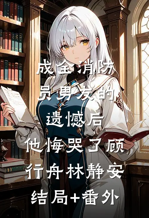 成全消防员男友的遗憾后，他悔哭了顾行舟林静安结局+番外
