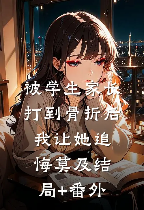 被学生家长打到骨折后，我让她追悔莫及结局+番外