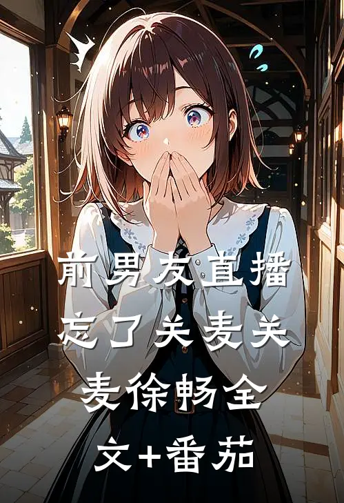 前男友直播忘了关麦关麦徐畅全文+番茄