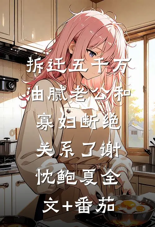 拆迁五千万，油腻老公和寡妇断绝关系了谢忱鲍夏全文+番茄